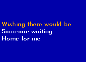 Wishing there would be

Someone waiting
Home for me