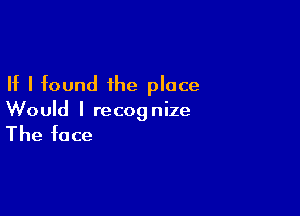 If I found the place

Would I recognize

The face
