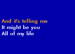 And it's telling me

It might be you
All of my life