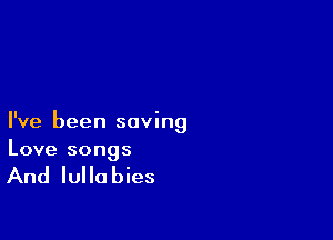 I've been saving
Love songs

And Iulla bies