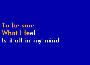 To be sure

What I feel

Is it a in my mind