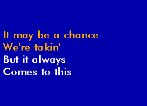 It may be a chance
We're fa kin'

Buf it always
Comes to this