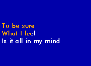 To be sure

What I feel

Is it a in my mind