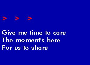 Give me time to co re
The moment's here
For us to share