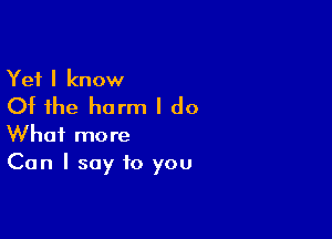 Yet I know
Of the harm I do

What more
Can I say to you