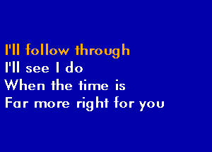 I'll follow through

I'll see I do

When the time is
For more right for you