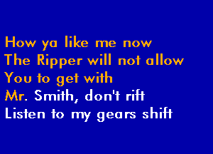 How ya like me now
The Ripper will not allow

You to get with
Mr. Smith, don't riH

Listen to my gears shift