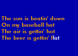 The sun is beatin' down

On my baseball hat

The air is gettin' hot
The beer is geifin' flat