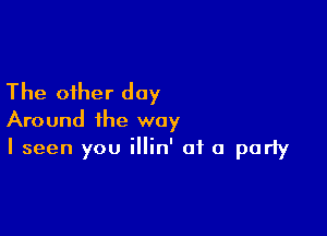 The other day

Around the way
I seen you illin' of a party