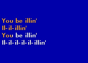 You be illin'

II-iI-illin'

You be illin'

II- il- il- il- il- illin'