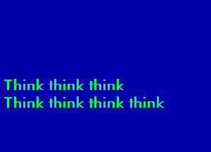 Think think think
Think think think think