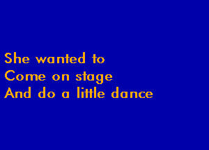 She wo nted to

Come on stage
And do a little dance