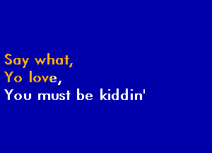 Say what,

Yo love,
You must be kiddin'