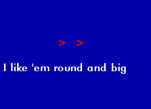 I like 'em round and big