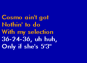 Cosmo ain't got
Nothin' to do

With my selection
36-24-36, Uh huh,
Only if she's 5'3