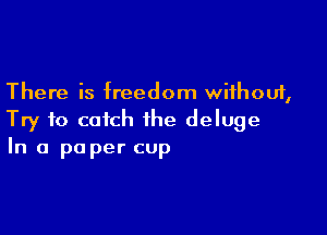 There is freedom without,

Try to catch the deluge
In a pa per cup