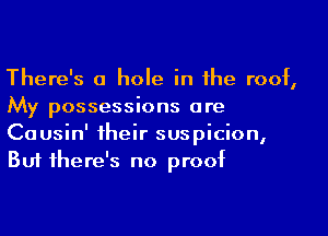 There's a hole in the roof,
My possessions ore

Causin' their suspicion,
But there's no proof