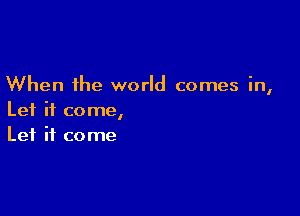 When the world comes in,

Let it come,
Let it come