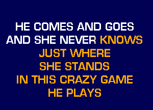 HE COMES AND GOES
AND SHE NEVER KNOWS
JUST WHERE
SHE STANDS
IN THIS CRAZY GAME
HE PLAYS