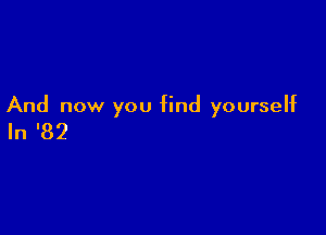 And now you find yourseht

In '82