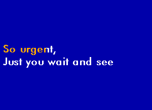 So urgent,

Just you wait and see