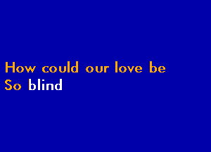 How could our love be

So blind