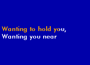 Wanting to hold you,

Wanting you near