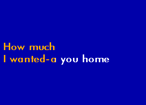 How much

I wanted-o you home