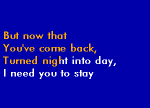 But now that
You've come back,

Turned night info day,
I need you to stay