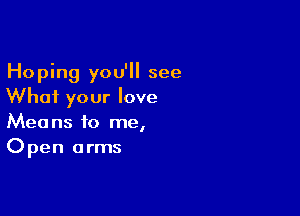 Hoping you'll see
What your love

Means to me,
Open arms