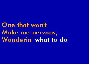 One that won't

Make me nervous,
Wonderin' what to do