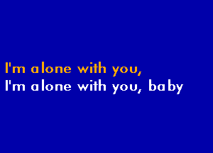 I'm alone with you,

I'm alone with you, be by