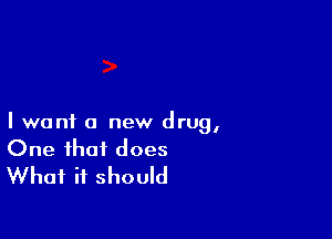 I want a new drug,
One that does
What it should