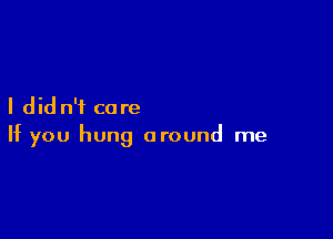 I did n'f care

If you hung around me