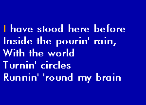 I have stood here before
Inside the pourin' rain,
With the world

Turnin' circles

Runnin' 'round my brain