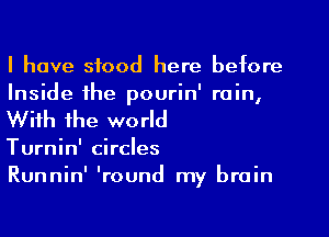 I have stood here before
Inside the pourin' rain,
With the world

Turnin' circles

Runnin' 'round my brain