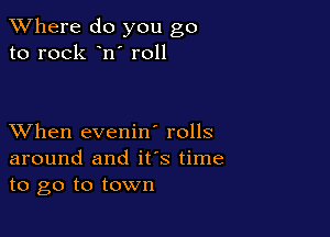 XVhere do you go
to rock n' r011

XVhen evenin' rolls
around and ifs time
to go to town