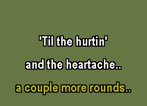 'Til the hurtin'
and the heartache..

a couple more rounds..