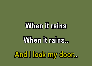 When it rains

When it rains..

And I lock my door..