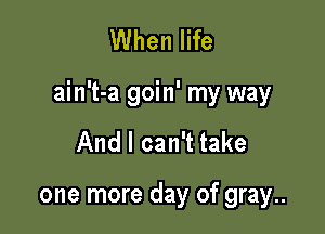 When life

ain't-a goin' my way

And I can't take

one more day of gray..