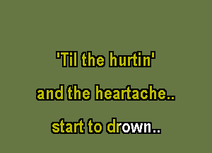 'Til the hurtin'

and the heartache..

start to drown..