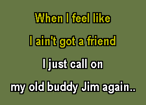 When I feel like
I ain't got a friend

ljust call on

my old buddy Jim again..