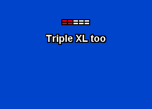 Triple XL too