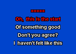 Oh, this is the start

0f something good

Don't you agree?
I haven't felt like this