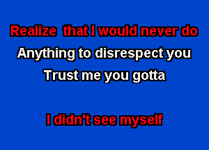 Realize that I would never do
Anything to disrespect you

Trust me you gotta

I didn't see myself