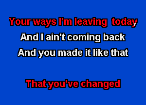 Your ways I'm leaving today
And I ain't coming back

And you made it like that

That you've changed