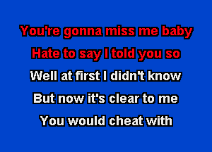 You're gonna miss me baby
Hate to say I told you so
Well at furst I didn1 know
But now it's clear to me

You would cheat with