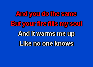 And you do the same
But your fire fills my soul

And it warms me up

Like no one knows