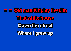 Old man Wrigley lived in
That white house
Down the street

Where I grew up