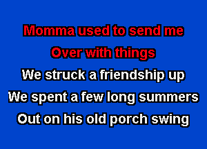 Momma used to send me
Over with things
We struck a friendship up
We spent a few long summers
Out on his old porch swing